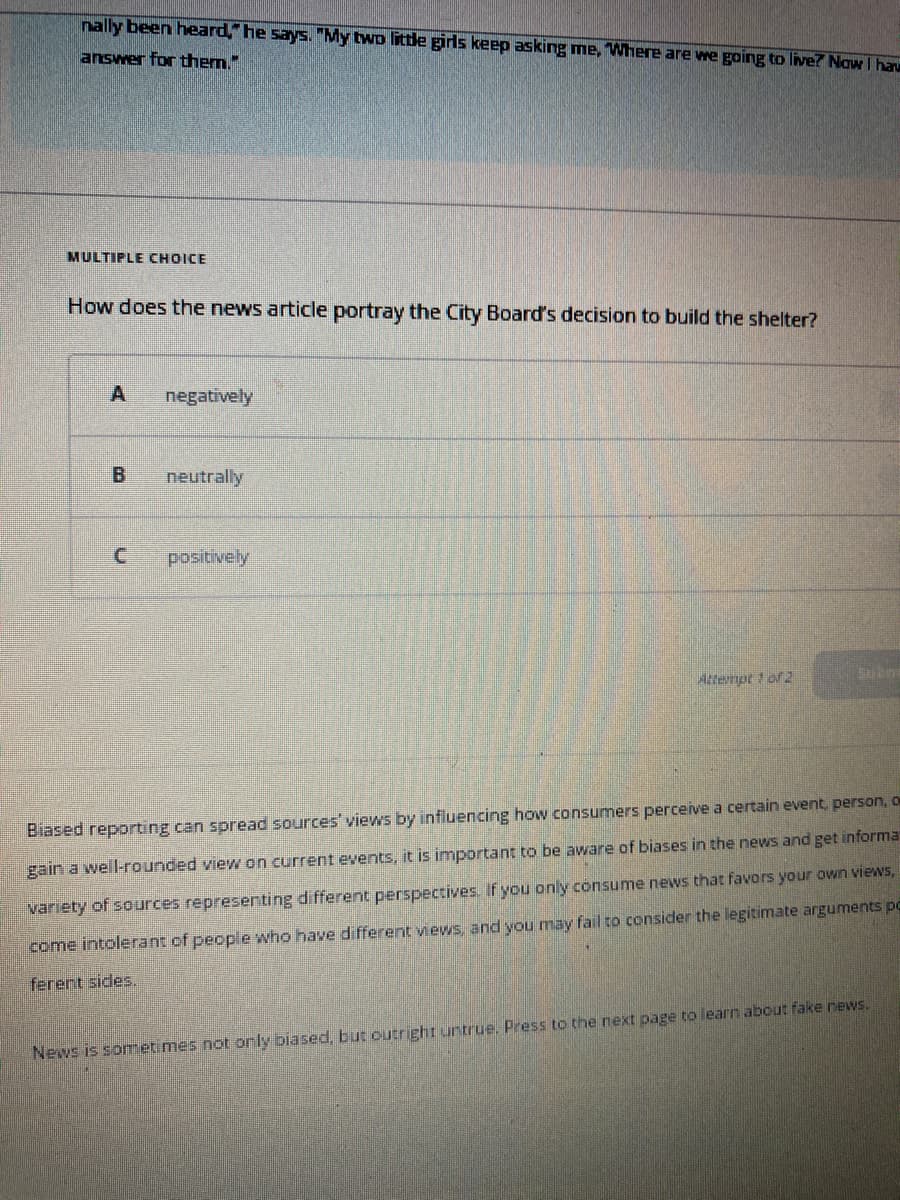 nally been heard," he says. "My two little girls keep asking me, Where are we going to live? Now I hav
answer for them."
MULTIPLE CHOICE
How does the news article portray the City Board's decision to build the shelter?
A
B
negatively
neutrally
positively
Attempt 1 of 2
Subm
Biased reporting can spread sources' views by influencing how consumers perceive a certain event, person, o
gain a well-rounded view on current events, it is important to be aware of biases in the news and get informat
variety of sources representing different perspectives. If you only consume news that favors your own views,
come intolerant of people who have different views, and you may fail to consider the legitimate arguments po
ferent sides.
News is sometimes not only biased, but outright untrue. Press to the next page to learn about fake news.