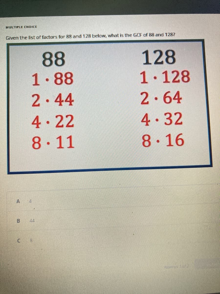 MULTIPLE CHOICE
Given the list of factors for 88 and 128 below, what is the GCF of 88 and 1287
A
B
C
88
1.88
2.44
4.22
8.11
44
128
1.128
2.64
4.32
8.16