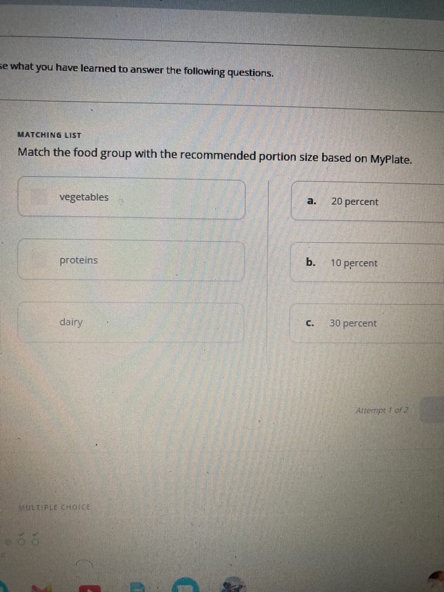 se what you have learned to answer the following questions.
MATCHING LIST
Match the food group with the recommended portion size based on MyPlate.
vegetables
proteins
dairy
MULTIPLE CHOICE
a.
b.
C.
20 percent
10 percent
30 percent
Attempt 1 of 2