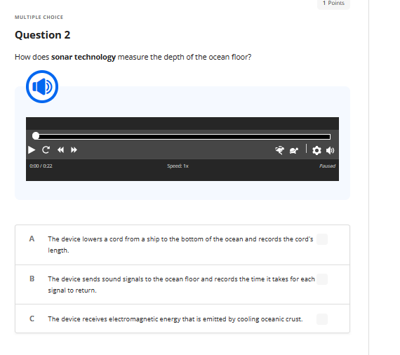 MULTIPLE CHOICE
Question 2
How does sonar technology measure the depth of the ocean floor?
0:00/0:22
A
B
C «»
с
Speed: 1x
The device lowers a cord from a ship to the bottom of the ocean and records the cord's
length.
The device sends sound signals to the ocean floor and records the time it takes for each
signal to return.
The device receives electromagnetic energy that is emitted by cooling oceanic crust.
1 Points
Paused