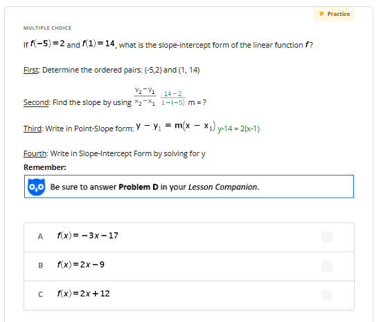 MULTIPLE CHOICE
If f(-5) = 2 and f(1) = 14, what is the slope-intercept form of the linear function f?
First: Determine the ordered pairs: (-5,2) and (1, 14)
V₂-V1 14-2
Second: Find the slope by using *₂-₁1-(-5) m = ?
Third: Write in Point-Slope form: YY₁ = = m(x -x₁) y
Fourth: Write in Slope-Intercept Form by solving for y
Remember:
0,0 Be sure to answer Problem D in your Lesson Companion.
A
B
f(x)=-3x-17
f(x)=2x-9
1) y-14 = 2(x-1)
с f(x)=2x+12
* Practice