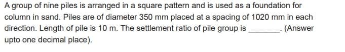 A group of nine piles is arranged in a square pattern and is used as a foundation for
column in sand. Piles are of diameter 350 mm placed at a spacing of 1020 mm in each
direction. Length of pile is 10 m. The settlement ratio of pile group is
.(Answer
upto one decimal place).