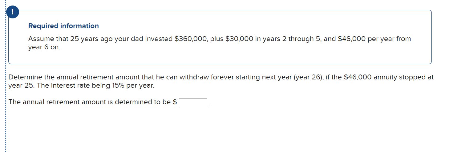 !
Required information
Assume that 25 years ago your dad invested $360,000, plus $30,000 in years 2 through 5, and $46,000 per year from
year 6 on.
Determine the annual retirement amount that he can withdraw forever starting next year (year 26), if the $46,000 annuity stopped at
year 25. The interest rate being 15% per year.
The annual retirement amount is determined to be $
