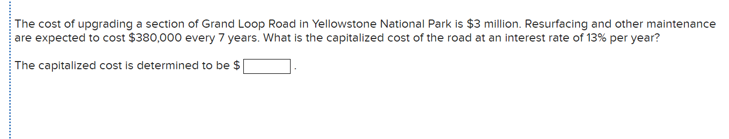 The cost of upgrading a section of Grand Loop Road in Yellowstone National Park is $3 million. Resurfacing and other maintenance
are expected to cost $380,000 every 7 years. What is the capitalized cost of the road at an interest rate of 13% per year?
The capitalized cost is determined to be $
