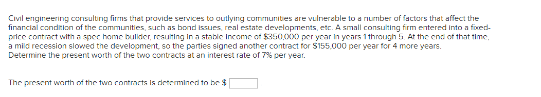 Civil engineering consulting firms that provide services to outlying communities are vulnerable to a number of factors that affect the
financial condition of the communities, such as bond issues, real estate developments, etc. A small consulting firm entered into a fixed-
price contract with a spec home builder, resulting in a stable income of $350,000 per year in years 1 through 5. At the end of that time,
a mild recession slowed the development, so the parties signed another contract for $155,000 per year for 4 more years.
Determine the present worth of the two contracts at an interest rate of 7% per year.
The present worth of the two contracts is determined to be $
