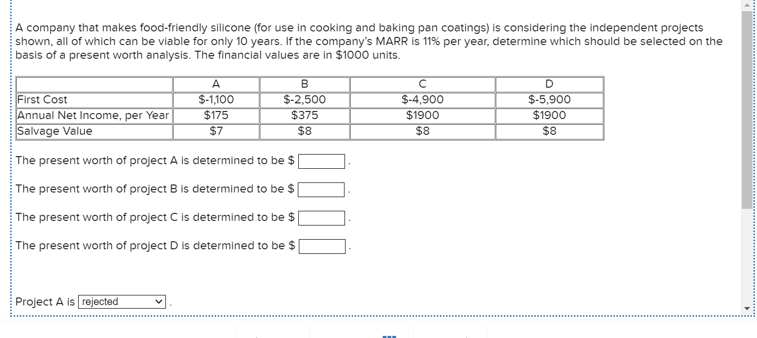 A company that makes food-friendly silicone (for use in cooking and baking pan coatings) is considering the independent projects
shown, all of which can be viable for only 10 years. If the company's MARR is 11% per year, determine which should be selected on the
basis of a present worth analysis. The financial values are in $1000 units.
A
B
First Cost
$-1,100
$-2,500
$-4,900
$-5,900
Annual Net Income, per Year
$175
$375
$1900
$1900
Salvage Value
$7
$8
$8
$8
The present worth of project A is determined to be $
The present worth of project B is determined to be $
The present worth of project C is determined to be $
The present worth of project D is determined to be $
Project A is rejected
