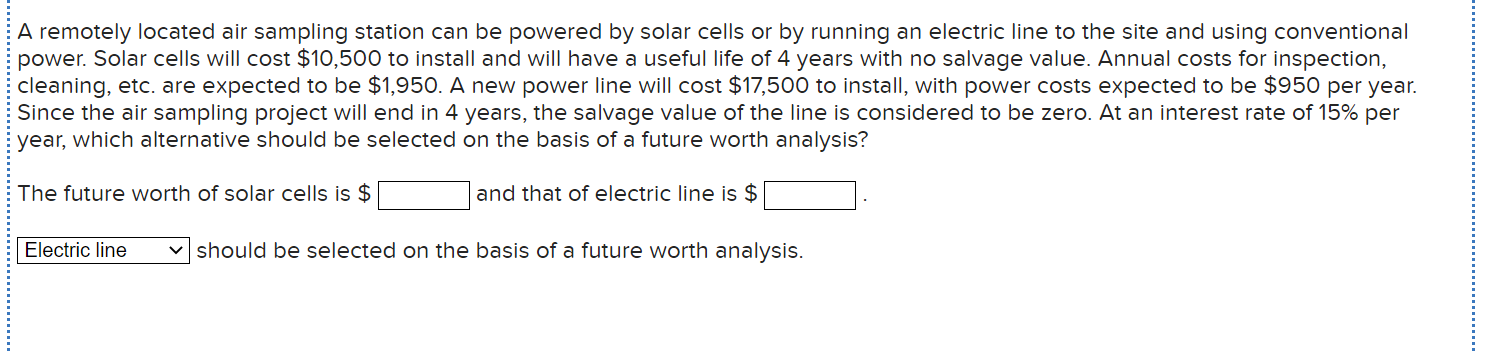 A remotely located air sampling station can be powered by solar cells or by running an electric line to the site and using conventional
power. Solar cells will cost $10,500 to install and will have a useful life of 4 years with no salvage value. Annual costs for inspection,
cleaning, etc. are expected to be $1,950. A new power line will cost $17,500 to install, with power costs expected to be $950 per year.
Since the air sampling project will end in 4 years, the salvage value of the line is considered to be zero. At an interest rate of 15% per
year, which alternative should be selected on the basis of a future worth analysis?
The future worth of solar cells is $
and that of electric line is $
Electric line
v should be selected on the basis of a future worth analysis.
