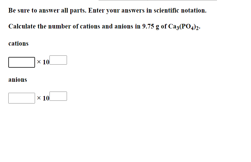 Be sure to answer all parts. Enter your answers in scientific notation.
Calculate the number of cations and anions in 9.75 g of Ca3(PO4)2.
cations
x 10
anions
x 10
