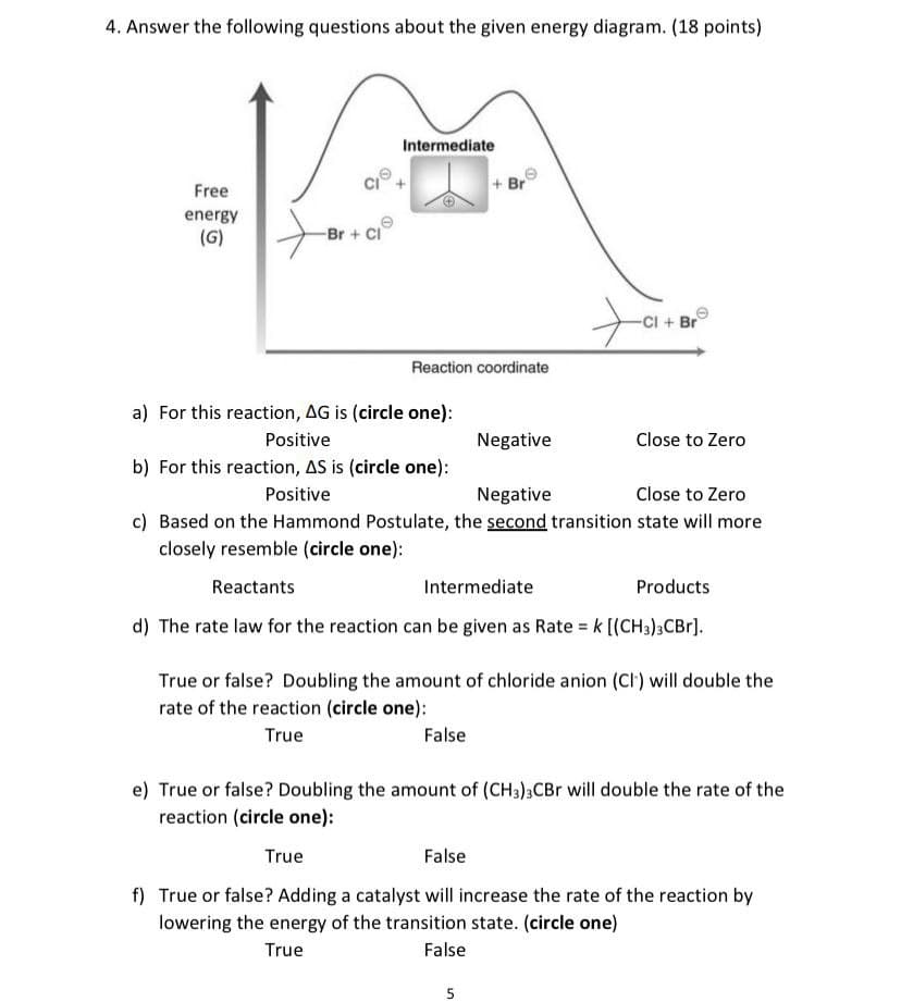 4. Answer the following questions about the given energy diagram. (18 points)
Free
energy
(G)
Br+ Cl
Intermediate
+Br
-Cl + Br
Reaction coordinate
a) For this reaction, AG is (circle one):
Positive
Negative
Close to Zero
b) For this reaction, AS is (circle one):
Positive
Negative
Close to Zero
c) Based on the Hammond Postulate, the second transition state will more
closely resemble (circle one):
Reactants
Intermediate
Products
d) The rate law for the reaction can be given as Rate = k [(CH3)3CBr].
True or false? Doubling the amount of chloride anion (CI) will double the
rate of the reaction (circle one):
True
False
e) True or false? Doubling the amount of (CH3)3CBr will double the rate of the
reaction (circle one):
True
False
f) True or false? Adding a catalyst will increase the rate of the reaction by
lowering the energy of the transition state. (circle one)
True
False
5