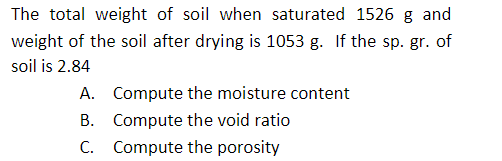 The total weight of soil when saturated 1526 g and
weight of the soil after drying is 1053 g. If the sp. gr. of
soil is 2.84
A. Compute the moisture content
B. Compute the void ratio
C. Compute the porosity
