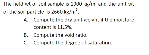 The field wt of soil sample is 1900 kg/m³and the unit wt
of the soil particle is 2660 kg/m³.
A. Compute the dry unit weight if the moisture
content is 11.5%.
B. Compute the void ratio.
C. Compute the degree of saturation.
