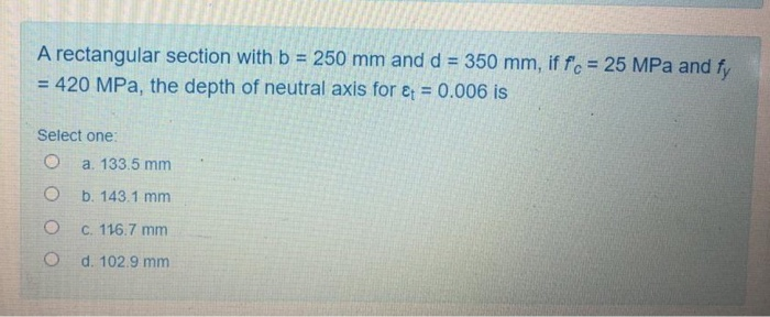 A rectangular section with b = 250 mm and d = 350 mm, if f = 25 MPa and fy
= 420 MPa, the depth of neutral axis for e = 0.006 is
%3D
%3D
Select one:
a. 133.5 mm
b. 143.1 mm
C. 116.7 mm
d. 102.9 mm
