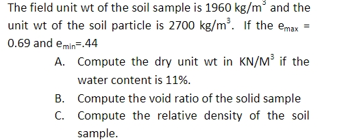 The field unit wt of the soil sample is 1960 kg/m and the
unit wt of the soil particle is 2700 kg/m. If the emax
%3D
0.69 and emin=.44
A. Compute the dry unit wt in KN/M³ if the
water content is 11%.
B. Compute the void ratio of the solid sample
C. Compute the relative density of the soil
sample.
