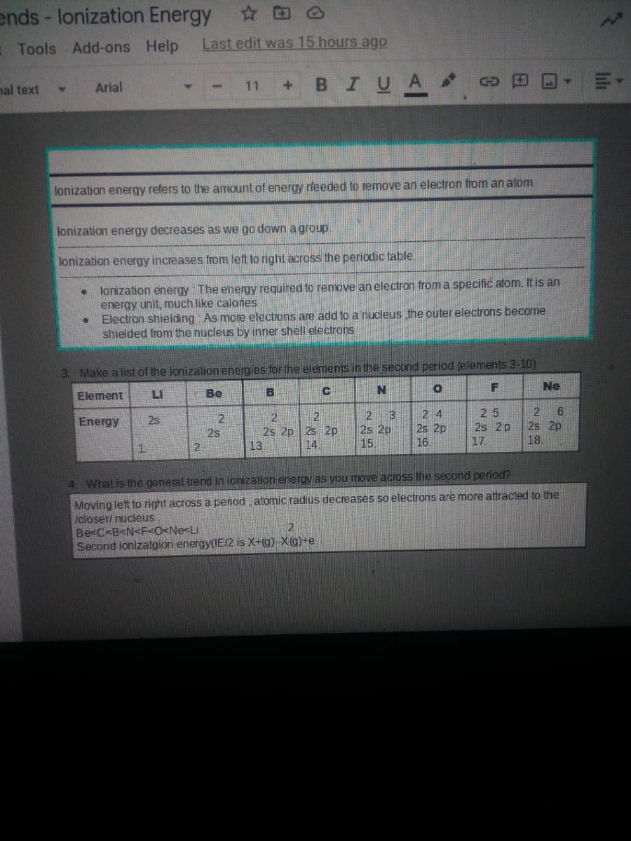 ends - lonization Energy
Tools Add-ons Help
Last edit was 15 hours ago
BIUA
nal text
Arial
11
GD
lonization energy refers to the amount of energy needed to remove an electron from an atom
lonization energy decreases as we go down a group.
lonization energy increases from left to right across the periodic table.
lonization energy The energy required to remove an electron from a specific atom. It is an
energy unit, much like calones
• Electron shielding As more electrons are add to a nucleus the outer electrons become
shielded from the nucleus by inner shell electrons
3. Make a list of the ionization energies for the elements in the second period (elements 3-10)
Ne
Element
LI
Be
N
2 6
2s 2p
18.
25
2 3
2s 2p
15.
2 4
2.
2s 2p 25 2p
14.
Energy
2s
2s 2p
2s 2p
25
13.
16.
17.
1.
4 What is the general trend in ionizatiom energy as you move across the second period?
Moving left to right across a period atomic radius decreases so electrons are more attracted to the
Icloser/ nucleus
Be<C<B<N<F<O<Ne<Li
Second ionizatgion energy(IE/2 is X+(g)-X(g)++e
