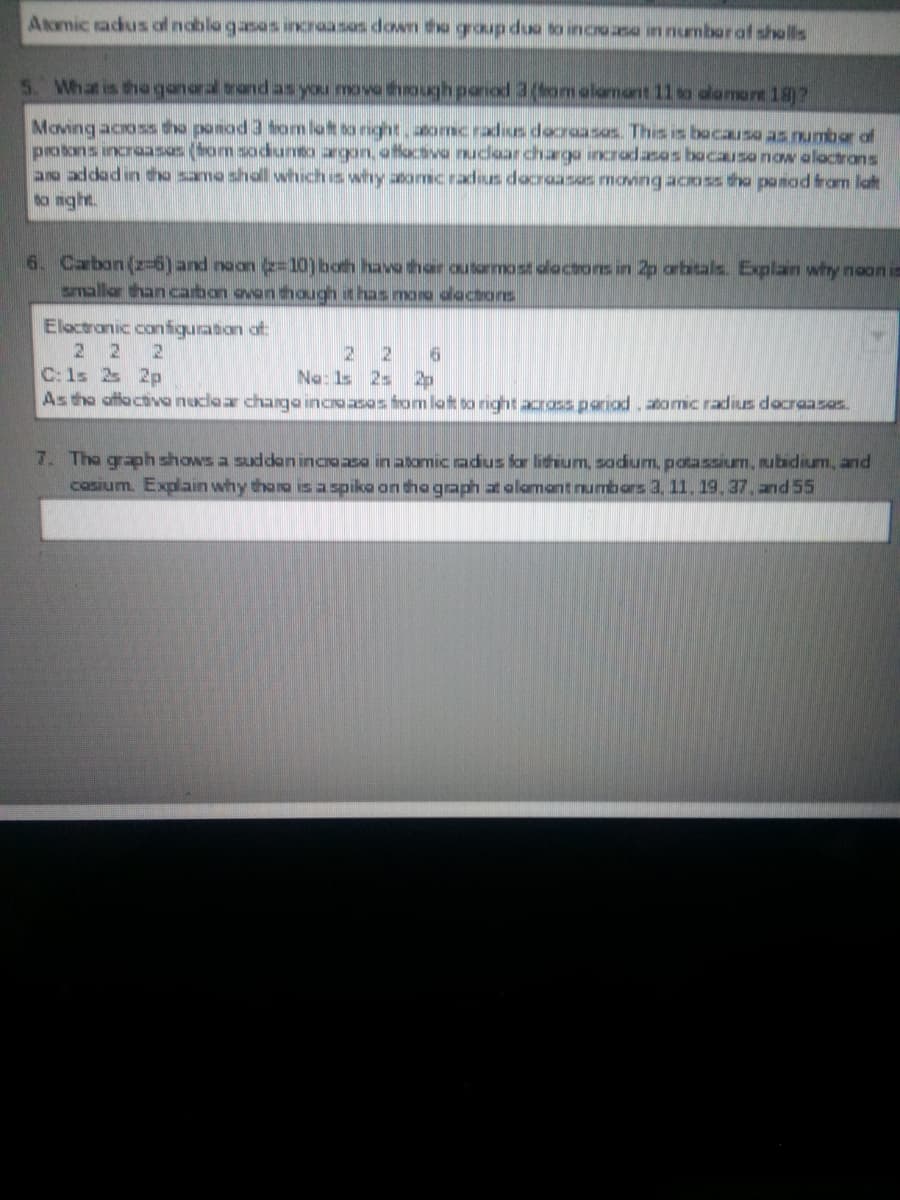 Atomic tadius of nobla gasas incraasos down tha group duo to incro sa in numboraf sholls
5. What is tha ganaral trand as you move though panod 3(bom alamant 11 so alamant 182
Moving acoss the ponod 3 om lat to night.aomcradsus docraasos. This is bocausa as number of
protons incraasas (bom sodunto argon, offactive nudoarchargo incrodasos bocausanow aloctrons
ao addad in tho samo sholl which is why atomc radsus docroasas moving acoss tha panad from laft
to mght.
6. Carbon (z-6)and noon e=10)both have thar outormost dlactons in 2p arbitals. Explan why noon is
smallar than carbon ovon though it has mara dactors
Eloctranic configuration of
2 2
C:1s 2s 2p
As the ottactive nuclear charga incroases from lat to right across pariod, eomic radius docraasas.
2 26
Na: 1s 2s 2p
7. Tho graph shows a suddan incroasa in atomic adus for lichium, so
casium. Explain why tharo isa spiko on tho graph at olomantnumbors 3, 11. 19.37. and 55
potassium, ubidium, and
