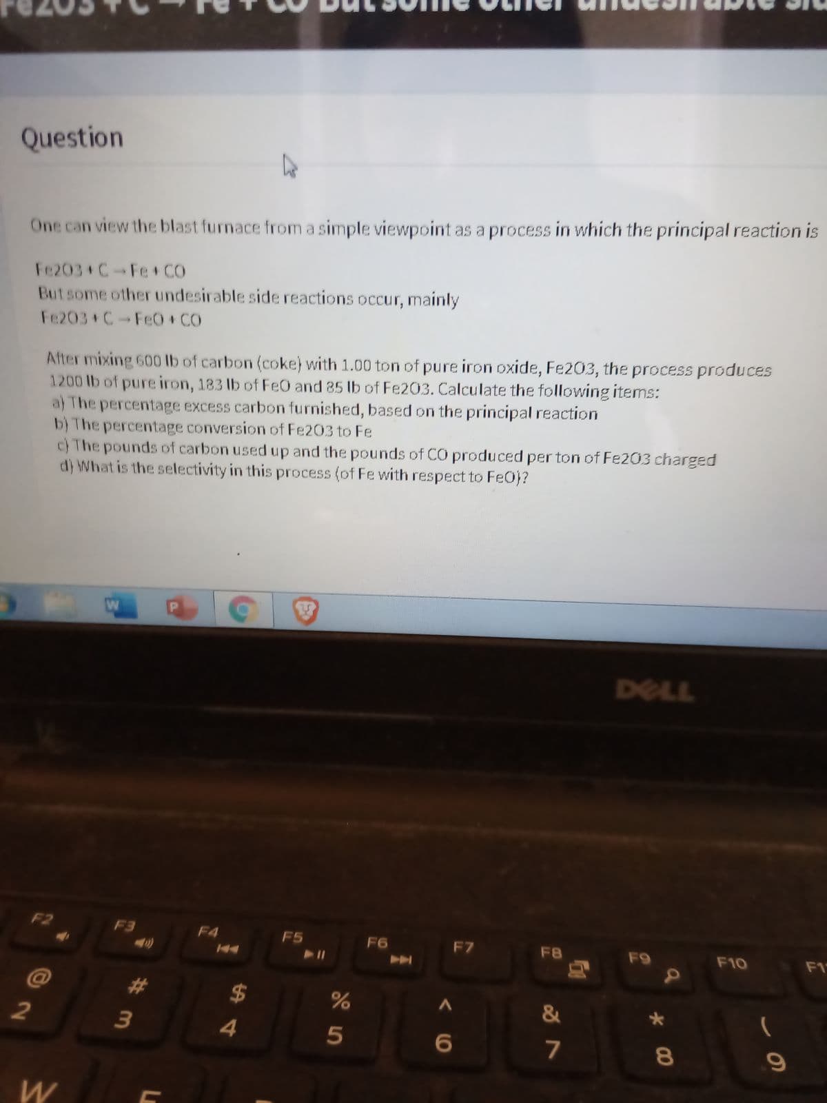 Question
One can view the blast furnace from a simple viewpoint as a process in which the principal reaction is
Fe203 C-Fe + CO
Butsome other undesirable side reactions occur, mainly
Fe203+C-Fe0+ CO
After mixing 600 lb of carbon (coke) with 1.00 ton of pure iron oxide, Fe203, the process produces
1200 lb of pure iron, 183 lb of Fe0 and 85 lb of Fe203. Calculate the following items:
a) The percentage excess carbon furnished, based on the principal reaction
b) The percentage conversion of Fe203 to Fe
c) The pounds of carbon used up and the pounds of CO produced perton of Fe203 charged
d) What is the selectivity in this process (of Fe with respect to FeO)?
DELL
F2
F3
F4
F5
F6
F7
F8
F9
F10
F1
@
%23
2$
&
4
7
8
*00
10
# m
2
