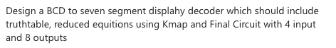 Design a BCD to seven segment displahy decoder which should include
truthtable, reduced equitions using Kmap and Final Circuit with 4 input
and 8 outputs
