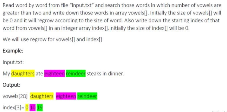 Read word by word from file "input.txt" and search those words in which number of vowels are
greater than two and write down those words in array vowels[]. Initially the size of vowels[] will
be 0 and it will regrow according to the size of word. Also write down the starting index of that
word from vowels[] in an integer array index[].Initially the size of index[] will be 0.
We will use regrow for vowels[] and index[]
Example:
Input.txt:
My daughters ate eighteen reindeer steaks in dinner.
Output:
vowels[28] daughters eighteen reindeer
index[3]= 010 19
