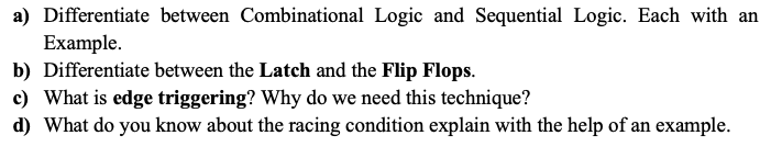 a) Differentiate between Combinational Logic and Sequential Logic. Each with an
Example.
b) Differentiate between the Latch and the Flip Flops.
c) What is edge triggering? Why do we need this technique?
d) What do you know about the racing condition explain with the help of an example.
