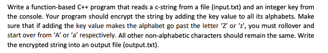 Write a function-based C++ program that reads a c-string from a file (input.txt) and an integer key from
the console. Your program should encrypt the string by adding the key value to all its alphabets. Make
sure that if adding the key value makes the alphabet go past the letter 'Z' or 'z', you must rollover and
start over from 'A' or 'a' respectively. All other non-alphabetic characters should remain the same. Write
the encrypted string into an output file (output.txt).
