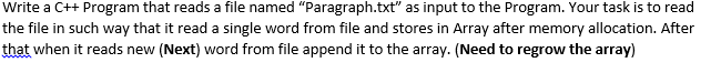 Write a C++ Program that reads a file named "Paragraph.txt" as input to the Program. Your task is to read
the file in such way that it read a single word from file and stores in Array after memory allocation. After
that when it reads new (Next) word from file append it to the array. (Need to regrow the array)
