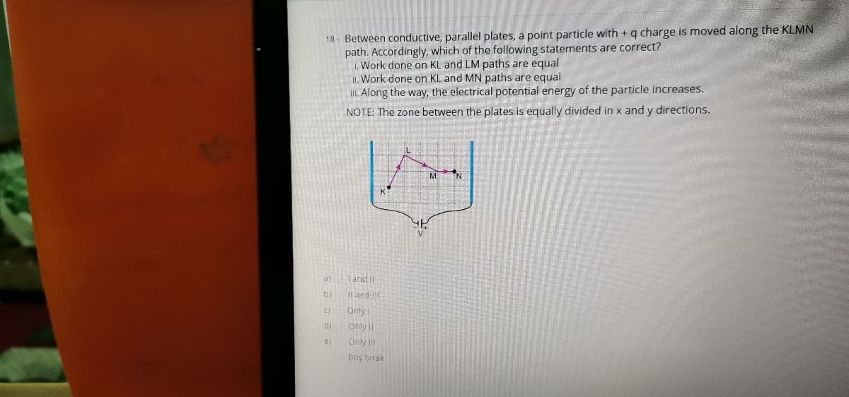 18- Between conductive, parallel plates, a point particle with + q charge is moved along the KLMN
path. Accordingly, which of the following statements are correct?
1. Work done on KL and LM paths are equal
II. Work done on KL and MN paths are equal
IL Along the way, the electrical potential energy of the particle increases.
NOTE: The zone between the plates is equally divided in x and y directions.
M N
a)
Tand
b)
Il and Il
Only
d)
Only II
e)
Only I
Boş birak
