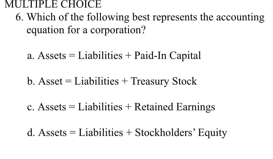 MULTIPLE CHOICE
6. Which of the following best represents the accounting
equation for a corporation?
a. Assets = Liabilities + Paid-In Capital
b. Asset Liabilities + Treasury Stock
c. Assets = Liabilities + Retained Earnings
d. Assets Liabilities + Stockholders' Equity
=
=