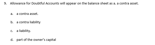 9. Allowance for Doubtful Accounts will appear on the balance sheet as a. a contra asset.
a.
a contra asset.
b. a contra liability
a liability.
d. part of the owner's capital
C.