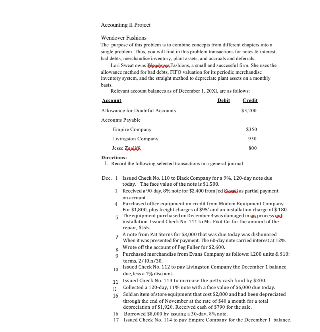 Accounting II Project
Wendover Fashions
The purpose this problem is to combine concepts from different chapters into a
single problem. Thus, you will find in this problem transactions for notes & interest,
bad debts, merchandise inventory, plant assets, and accruals and deferrals.
Lori Sweat owns Wondayex Fashions, a small and successful firm. She uses the
allowance method for bad debts, FIFO valuation for its periodic merchandise
inventory system, and the straight method to depreciate plant assets on a monthly
basis.
Relevant account balances as of December 1, 20X1, are as follows:
Debit
Account
Allowance for Doubtful Accounts
Accounts Payable
Empire Company
Livingston Company
Jesse Zealif
Directions:
1. Record the following selected transactions in a general journal
Credit
$3,200
8
9
$350
950
800
Dec. 1
1
on account
4
5
Purchased office equipment on credit from Modem Equipment Company
For $1,800, plus freight charges of $95' and an installation charge of $ 180.
The equipment purchased on December 4 was damaged in a process E
installation. Issued Check No. 111 to Ms. Fixit Co. for the amount of the
repair, $t55.
10
Issued Check No. 110 to Black Company for a 9%, 120-day note due
today. The face value of the note is $1,500.
Received a 90-day, 8% note for $2,400 from Jed Kissell as partial payment
7
A note from Pat Sterns for $3,000 that was due today was dishonored
When it was presented for payment. The 60-day note carried interest at 12%.
Wrote off the account of Peg Fuller for $2,600.
Purchased merchandise from Evans Company as follows: 1,200 units & $10;
terms, 2/10,n/30.
Issued Check No. 112 to pay Livingston Company the December 1 balance
due, less a 1% discount.
11
Issued Check No. 113 to increase the petty cash fund by $200.
12
Collected a 120-day, 11% note with a face value of $6,000 due today.
16 Sold an item of store equipment that cost $2,800 and had been depreciated
through the end of November at the rate of $40 a month for a total
depreciation of $1,920. Received cash of $790 for the sale.
16
Borrowed $8,000 by issuing a 30-day, 8% note.
17 Issued Check No. 114 to pay Empire Company for the December 1 balance.