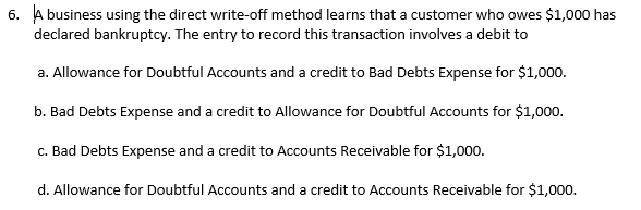 6. A business using the direct write-off method learns that a customer who owes $1,000 has
declared bankruptcy. The entry to record this transaction involves a debit to
a. Allowance for Doubtful Accounts and a credit to Bad Debts Expense for $1,000.
b. Bad Debts Expense and a credit to Allowance for Doubtful Accounts for $1,000.
c. Bad Debts Expense and a credit to Accounts Receivable for $1,000.
d. Allowance for Doubtful Accounts and a credit to Accounts Receivable for $1,000.