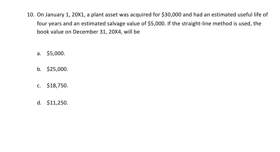 10. On January 1, 20X1, a plant asset was acquired for $30,000 and had an estimated useful life of
four years and an estimated salvage value of $5,000. If the straight-line method is used, the
book value on December 31, 20X4, will be
a. $5,000.
b. $25,000.
C. $18,750.
d. $11,250.