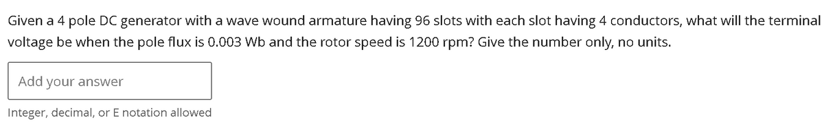 Given a 4 pole DC generator with a wave wound armature having 96 slots with each slot having 4 conductors, what will the terminal
voltage be when the pole flux is 0.003 Wb and the rotor speed is 1200 rpm? Give the number only, no units.
Add your answer
Integer, decimal, or E notation allowed