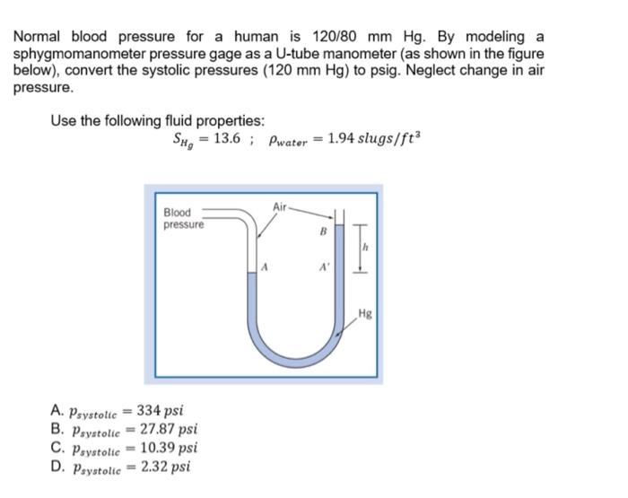 Normal blood pressure for a human is 120/80 mm Hg. By modeling a
sphygmomanometer pressure gage as a U-tube manometer (as shown in the figure
below), convert the systolic pressures (120 mm Hg) to psig. Neglect change in air
pressure.
Use the following fluid properties:
SH₂ = 13.6 Pwater 1.94 slugs/ft³
Blood
pressure
A. Psystolic = 334 psi
B. Psystolic 27.87 psi
C. Psystolic
10.39 psi
D. Psystolic = 2.32 psi
Air
=
B
Hg