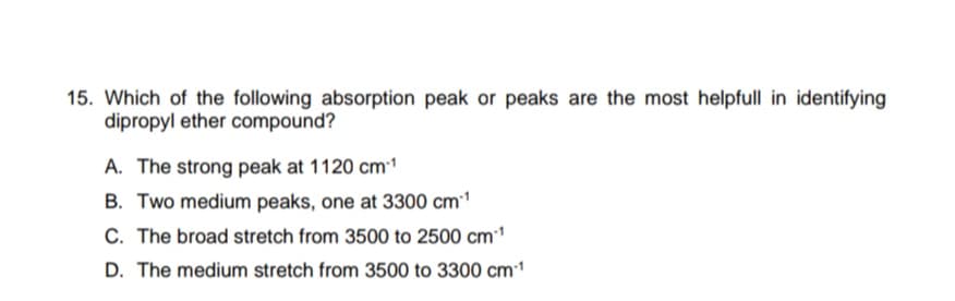 15. Which of the following absorption peak or peaks are the most helpfull in identifying
dipropyl ether compound?
A. The strong peak at 1120 cm1
B. Two medium peaks, one at 3300 cm1
C. The broad stretch from 3500 to 2500 cm1
D. The medium stretch from 3500 to 3300 cm1
