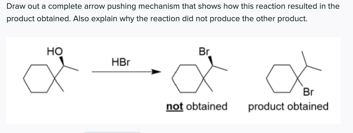 Draw out a complete arrow pushing mechanism that shows how this reaction resulted in the
product obtained. Also explain why the reaction did not produce the other product.
Но
Br
HBr
Br
not obtained
product obtained
