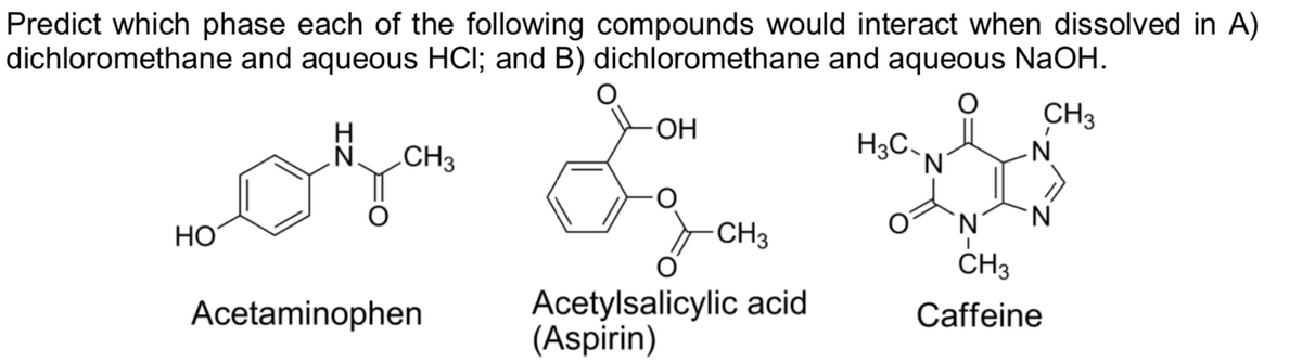 Predict which phase each of the following compounds would interact when dissolved in A)
dichloromethane and aqueous HCI; and B) dichloromethane and aqueous NaOH.
CH3
-N
ОН
N CH3
H3C
`N'
'N'
HO
CH3
CH3
Acetylsalicylic acid
(Aspirin)
Acetaminophen
Caffeine
