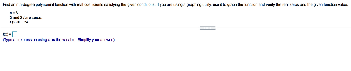 Find an nth-degree polynomial function with real coefficients satisfying the given conditions. If you are using a graphing utility, use it to graph the function and verify the real zeros and the given function value.
n= 3;
3 and 2 i are zeros;
f (2) = - 24
... ..
f(x) =O
(Type an expression using x as the variable. Simplify your answer.)
