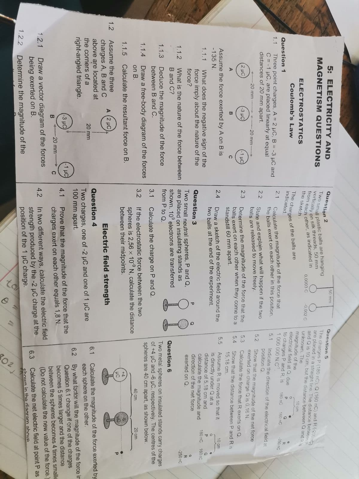 02
5: ELECTRICITY AND
Question
50 mm
Question 5
2
The charges P (180 nC), Q (160 nC) and R (-250 nC).
are placed in a straight line. The distance between P
and Q is 10 cm, but the distance between Q and Ris
MAGNETISM QUESTIONS
vertically on
silk threads, 50 mm
0,0003 C
-0,002 C
the sketch .
unknown. The
ELECTROSTATICS
10 cm
magnitude of the
electrical field at Q, due
Coulomb's Law
indicated.
to charges P and R, is
1 000 000 N.C.
R
-250 nC
Question 1
180 nC
160 nC
Calculate the magnitude of the force that
the balls exert on each other in this position
2.1
Three point charges, A = 2 µC, B = -3 µC and
C = -1 µC, are placed linearly at equal
distances of 20 mm apart.
1.1
5.1
Indicate the direction of the electrical field at
position Q.
2.2
5.2
Show that the magnitude of the net force
exerted on charge Q is 0,16 N.
20 mm
balls are released to move freely.
20 mm
Determine the magnitude of the force that the
balls exert on each other when they come to a
2 μC
-3 μ C
-1 μC
2.3
5.3
Calculate the force that R exerts on Q.
5.4
Show that the distance between P and R is
15,18 cm.
A
B
C
standstill 60 mm apart.
Assume the force exerted by A on B is
5.5
Assume R is moved so that it
Draw a sketch of the electric field around the
two balls at the end of the experiment.
10 cm
2.4
is directly under Q at a
distance of 5,18 cm and
calculate the magnitude and
direction of the net force
exerted on Q.
-135 N.
P.
Q
160 nC
What does the negative sign of the
force imply about the nature of the
force?
1.1.1
180 nC
Question 3
P
Two small neutral spheres, P and Q,
are placed on insulating stands as
shown. 10° electrons are transferred
from P to Q.
R
-250 nC
1.1.2
What is the nature of the force between
B and C?
Question 6
Deduce the magnitude of the force
between B and C.
Two metal spheres on insulated stands carry charges
of +4 µC and -6 µC, respectively. The centres of the
spheres are 40 cm apart, as shown below.
1.1.3
3.1
Calculate the charge on P and Q.
Draw a free-body diagram of the forces
on B.
1.1.4
If the electrostatic force between the two
spheres is 2,56 × 10° N, calculate the distance
between their midpoints.
3.2
40 cm
20 cm
1.1.5
Calculate the resultant force on B.
+4
UC
P.
1.2
Assume the three
A (2 µC
Electric field strength
charges A, B and C
above are located at
Calculate the magnitude of the force exerted by
each sphere on the other.
Question 4
6.1
Two charges, one of -2 µC and one of 1 µC are
100 mm apart.
20 mm
the corners of a
6.2 By what factor will the magnitude of the force in
Question 6.1 change if one of the charges
becomes 5 times larger and the distance
between the spheres becomes 4 times smalle
(Do not calculate the new value of the force.
right-angled triangle.
4.1 Prove that the magnitude of the force that the
charges exert on each other equals 1,8 N.
(-3 µC)
-1 µC
-20 mm-
C
Draw a vector diagram of the forces
being exerted on B.
In two different ways, calculate the electric field
strength produced by the -2 uC charge at the
position of the 1 µC charge.
1.2.1
4.2
6.3
Calculate the net electric field at point P as
shown in the diagram above
1.2.2
Determine the magnitude of the
