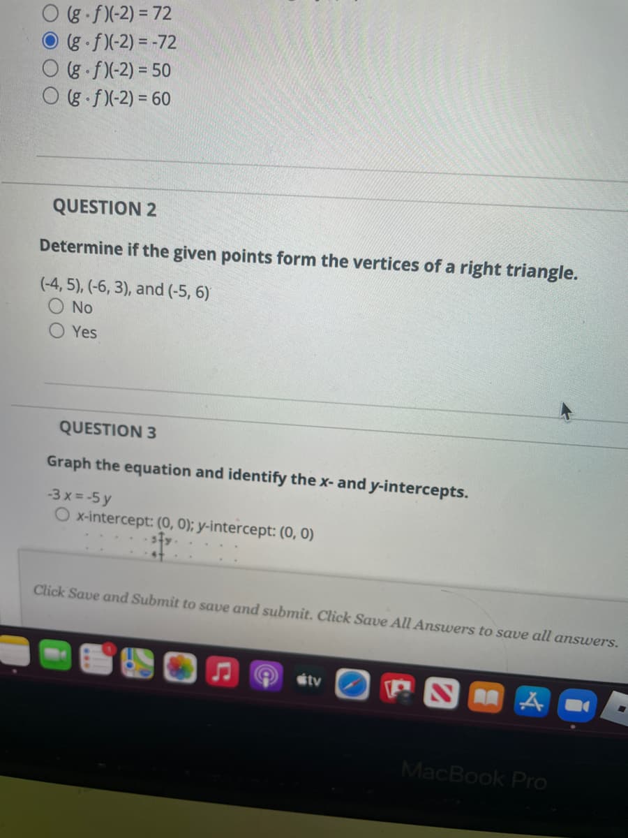 g f)(-2) = 72
(g f)(-2) = -72
(g f)(-2) = 50
O g f)(-2) = 60
QUESTION 2
Determine if the given points form the vertices of a right triangle.
(-4, 5), (-6, 3), and (-5, 6)
No
Yes
QUESTION 3
Graph the equation and identify the x- and y-intercepts.
-3 x = -5 y
O x-intercept: (0, 0); y-intercept: (0, 0)
Click Save and Submit to save and submit. Click Save All Answers to save all answers.
stv
MacBook Pro
