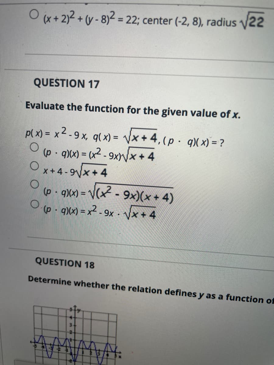 O (x+ 2)2 + (y - 8)² = 22; center (-2, 8), radius v22
%3D
QUESTION 17
Evaluate the function for the given value of x.
p(x) = x 2 - 9 x, q( x) = Vx + 4,(p q)(x) = ?
(p - q)(x) = (x2 - 9x)Nx + 4
%3D
x+ 4 - 9x+ 4
(p q)(x) = V(x - 9x)(x + 4)
(p - q)(x) = x² - 9x · Vx + 4
%3D
QUESTION 18
Determine whether the relation defines y as a function of
