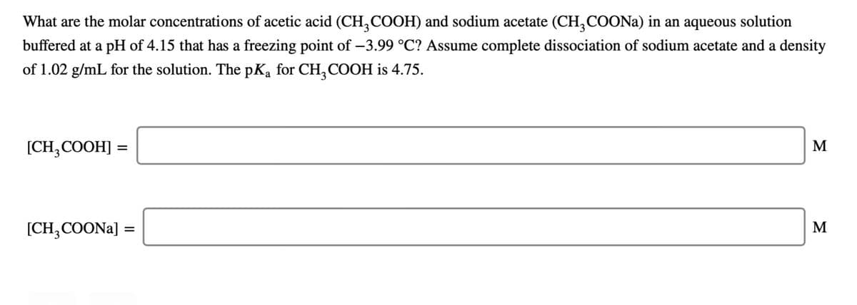 What are the molar concentrations of acetic acid (CH,COOH) and sodium acetate (CH,COONA) in an aqueous solution
buffered at a pH of 4.15 that has a freezing point of -3.99 °C? Assume complete dissociation of sodium acetate and a density
of 1.02 g/mL for the solution. The pKa for CH, COOH is 4.75.
[CH;COOH]
M
[CH,COONA] =
M
