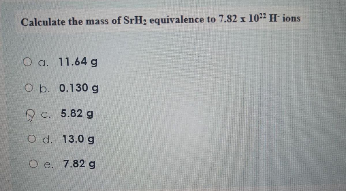 Calculate the mass of SrH₂ equivalence to 7.82 x 1022 H- ions
a. 11.64 g
O b. 0.130 g
c. 5.82 g
d.
13.0 g
Oe. 7.82 g