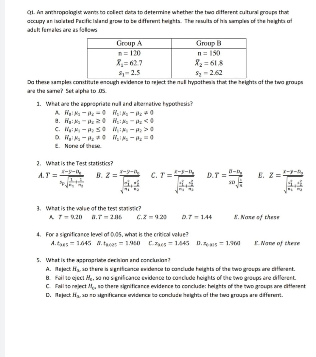 Q1. An anthropologist wants to collect data to determine whether the two different cultural groups that
occupy an isolated Pacific Island grow to be different heights. The results of his samples of the heights of
adult females are as follows
Group B
n = 150
X2 = 61.8
S2 = 2.62
Group A
n = 120
X1= 62.7
$1= 2.5
Do these samples constitute enough evidence to reject the null hypothesis that the heights of the two groups
are the same? Set alpha to .05.
1. What are the appropriate null and alternative hypothesis?
A. Ho: H1 – H2 = 0 H1: µ1 – H2 # 0
B. Họ: H1 – H2 20 H;:H- H2 < 0
C. Ho: H1 – H2 < 0 H:H1 - Hz > 0
D. Ho: H1 – H2 # 0 H: H- Hz = 0
E. None of these.
2. What is the Test statistics?
x-y-Do
B. Z =
X-y-Do
C. T =-
x-y-Do
D-Do
D.T =
A.T =
E. Z = *-9-Do
1
Sp.
SD
n1 n2
n1 n2
n1'n2
3. What is the value of the test statistic?
A. T = 9.20
B.T = 2.86
C.Z = 9.20
D.T = 1.44
E.None of these
4. For a significance level of 0.05, what is the critical value?
A. to.o5 = 1.645 B.to.025 = 1.960
C.Zo.05 = 1.645 D.zo.025 = 1.960
E.None of these
the appropriate decision and con
usion?
A. Reject Ho, so there is significance evidence to conclude heights of the two groups are different.
B. Fail to eject Họ, so no significance evidence to conclude heights of the two groups are different.
C. Fail to reject Họ, so there significance evidence to conclude: heights of the two groups are different
D. Reject Ho, so no significance evidence to conclude heights of the two groups are different.
