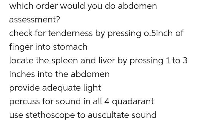 which order would you do abdomen
assessment?
check for tenderness by pressing o.5inch of
finger into stomach
locate the spleen and liver by pressing 1 to 3
inches into the abdomen
provide adequate light
percuss for sound in all 4 quadarant
use stethoscope to auscultate sound
