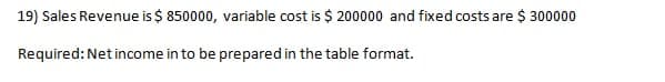 19) Sales Revenue is $ 850000, variable cost is $ 200000 and fixed costs are $ 300000
Required: Net income in to be prepared in the table format.
