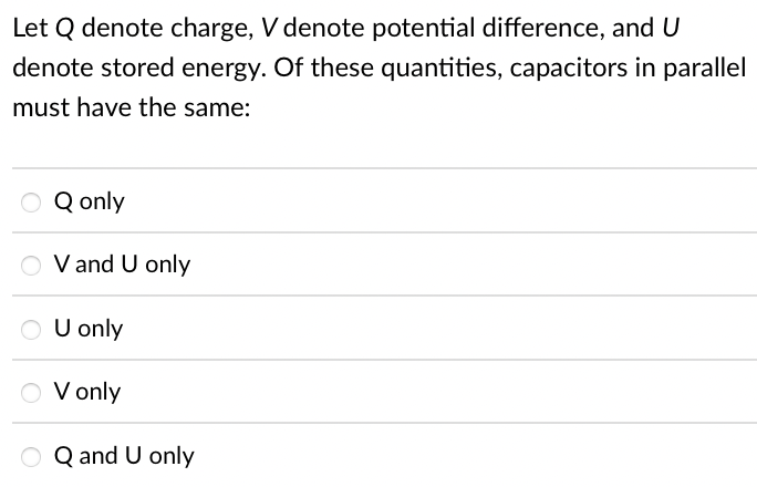 Let Q denote charge, V denote potential difference, and U
denote stored energy. Of these quantities, capacitors in parallel
must have the same:
Q only
O V and U only
O
U only
O V only
Q and U only
