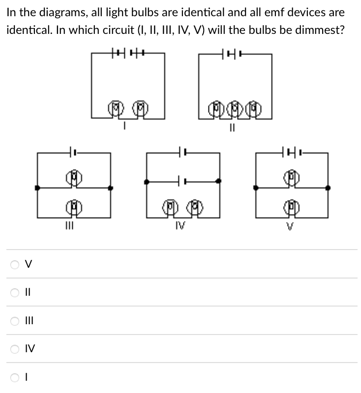 In the diagrams, all light bulbs are identical and all emf devices are
identical. In which circuit (I, II, III, IV, V) will the bulbs be dimmest?
II
IV
O V
II
II
IV
