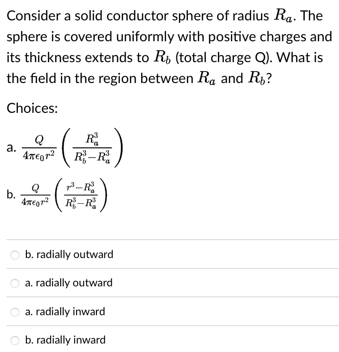 Consider a solid conductor sphere of radius Ra. The
sphere is covered uniformly with positive charges and
its thickness extends to R, (total charge Q). What is
the field in the region between Ra and R,?
Choices:
R.
R–R
Q
а.
4TE0 72
Q
b.
p3 -R
4TEQ72 R-R
O b. radially outward
a. radially outward
a. radially inward
b. radially inward
