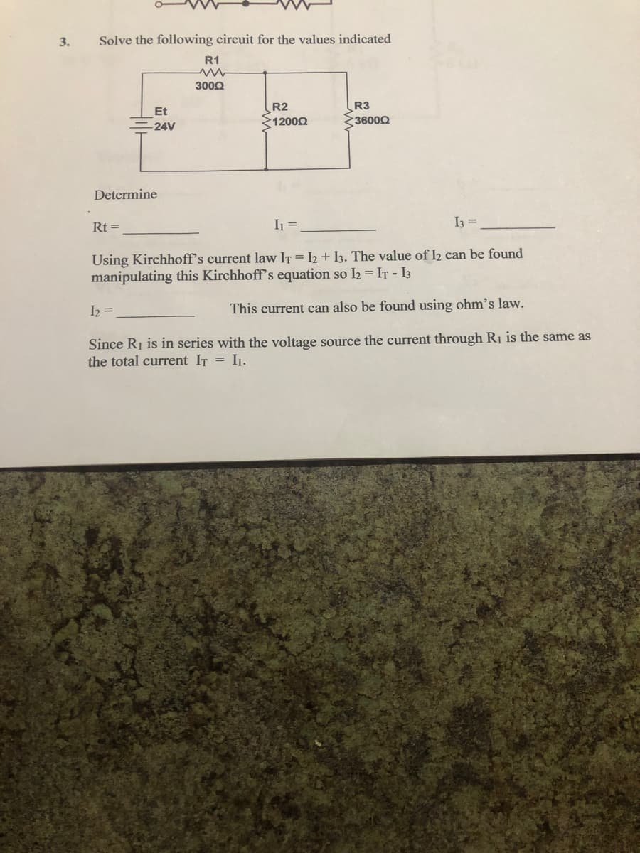 Solve the following circuit for the values indicated
R1
3000
R3
36000
R2
Et
1200Q
-24V
Determine
Rt =
I =
I3 =
%3D
Using Kirchhoff's current law IT = I2 + I3. The value of I2 can be found
manipulating this Kirchhoff's equation so I2 = IT- I3
I2 =
This current can also be found using ohm's law.
