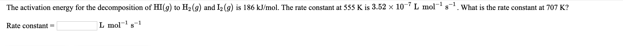 The activation energy for the decomposition of HI(g) to H2 (g) and I2 (g) is 186 kJ/mol. The rate constant at 555 K is 3.52 × 10- L mols. What is the rate constant at 707 K?
Rate constant =
L mol-1 s-1
